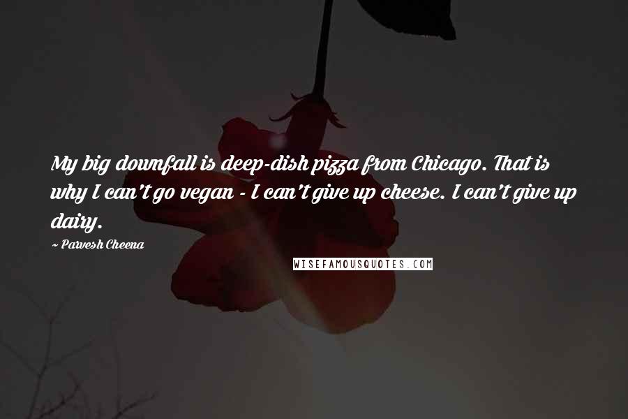 Parvesh Cheena Quotes: My big downfall is deep-dish pizza from Chicago. That is why I can't go vegan - I can't give up cheese. I can't give up dairy.