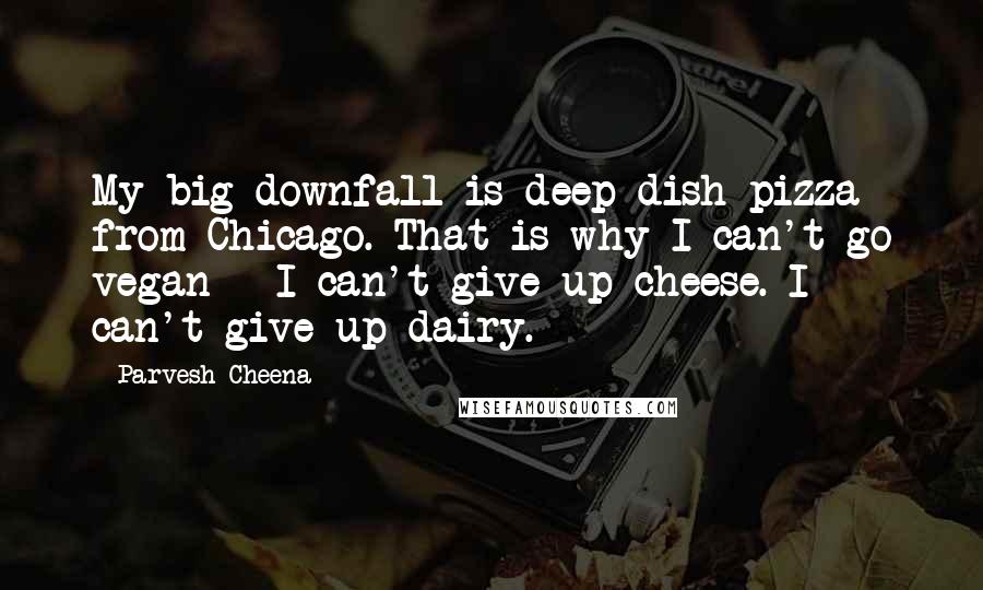 Parvesh Cheena Quotes: My big downfall is deep-dish pizza from Chicago. That is why I can't go vegan - I can't give up cheese. I can't give up dairy.