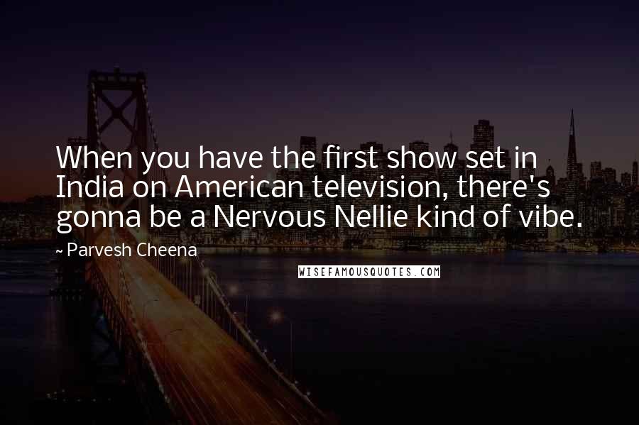 Parvesh Cheena Quotes: When you have the first show set in India on American television, there's gonna be a Nervous Nellie kind of vibe.