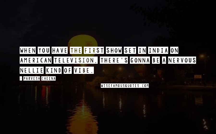 Parvesh Cheena Quotes: When you have the first show set in India on American television, there's gonna be a Nervous Nellie kind of vibe.