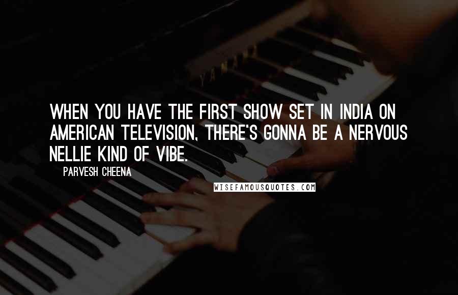 Parvesh Cheena Quotes: When you have the first show set in India on American television, there's gonna be a Nervous Nellie kind of vibe.