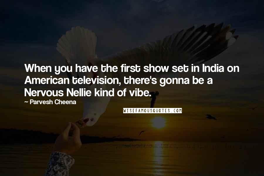 Parvesh Cheena Quotes: When you have the first show set in India on American television, there's gonna be a Nervous Nellie kind of vibe.