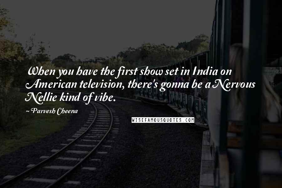 Parvesh Cheena Quotes: When you have the first show set in India on American television, there's gonna be a Nervous Nellie kind of vibe.