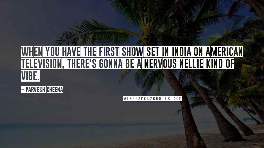 Parvesh Cheena Quotes: When you have the first show set in India on American television, there's gonna be a Nervous Nellie kind of vibe.