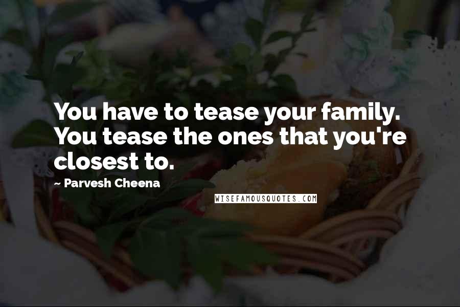 Parvesh Cheena Quotes: You have to tease your family. You tease the ones that you're closest to.