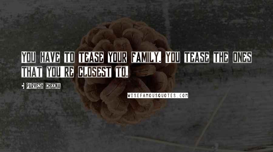 Parvesh Cheena Quotes: You have to tease your family. You tease the ones that you're closest to.