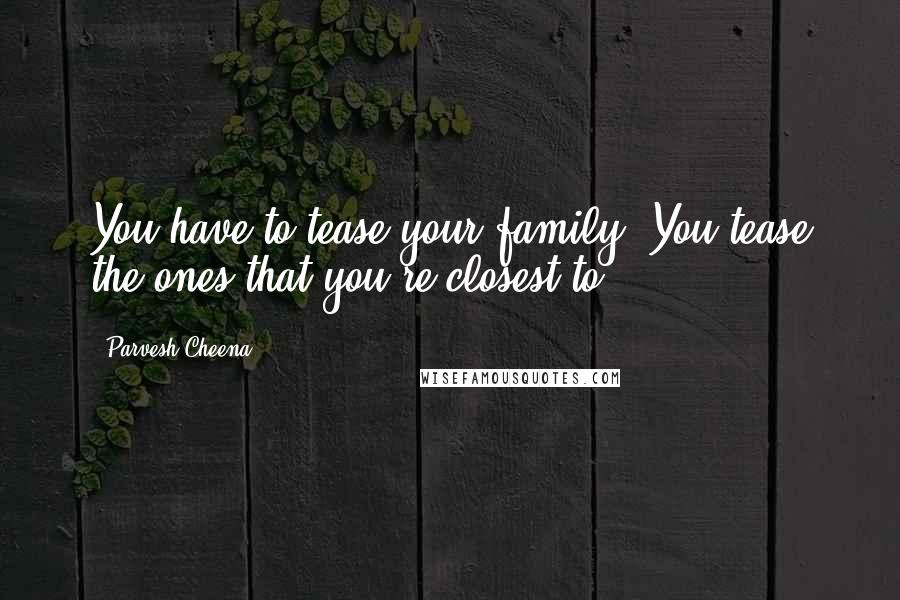 Parvesh Cheena Quotes: You have to tease your family. You tease the ones that you're closest to.