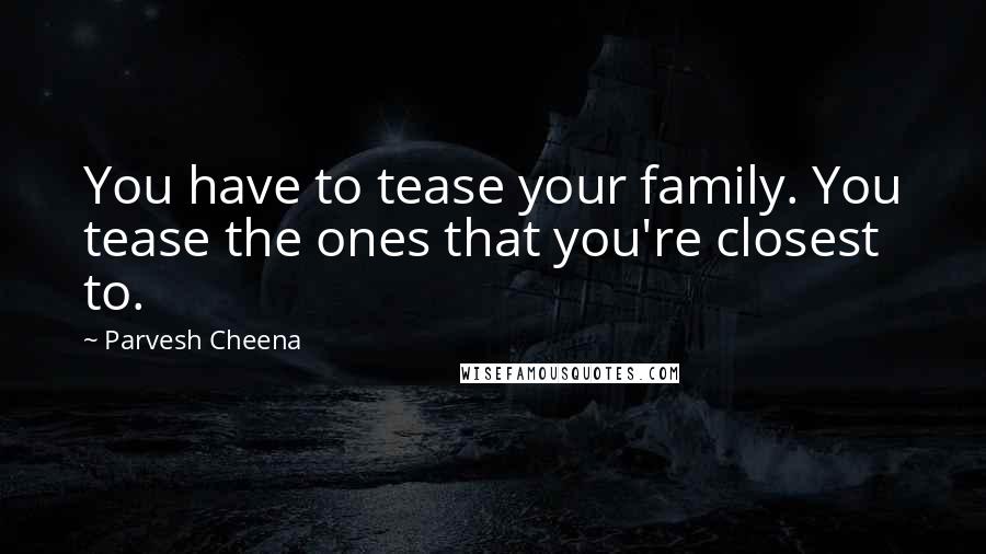 Parvesh Cheena Quotes: You have to tease your family. You tease the ones that you're closest to.