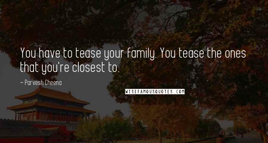 Parvesh Cheena Quotes: You have to tease your family. You tease the ones that you're closest to.