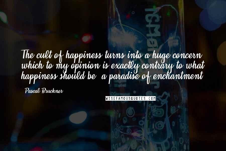 Pascal Bruckner Quotes: The cult of happiness turns into a huge concern which to my opinion is exactly contrary to what happiness should be: a paradise of enchantment.