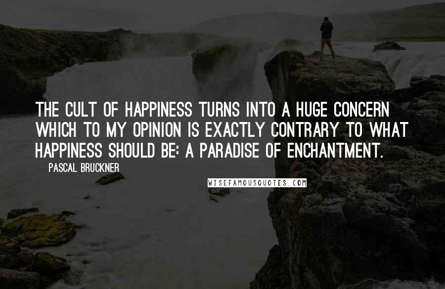 Pascal Bruckner Quotes: The cult of happiness turns into a huge concern which to my opinion is exactly contrary to what happiness should be: a paradise of enchantment.