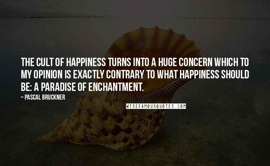 Pascal Bruckner Quotes: The cult of happiness turns into a huge concern which to my opinion is exactly contrary to what happiness should be: a paradise of enchantment.