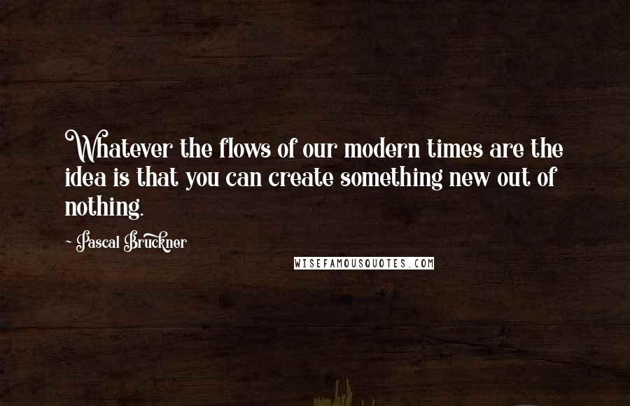 Pascal Bruckner Quotes: Whatever the flows of our modern times are the idea is that you can create something new out of nothing.