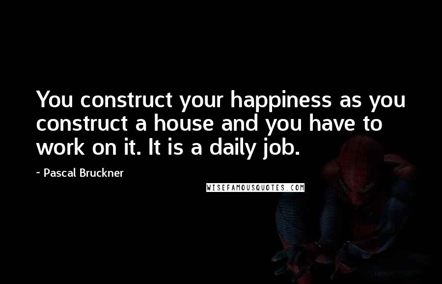 Pascal Bruckner Quotes: You construct your happiness as you construct a house and you have to work on it. It is a daily job.