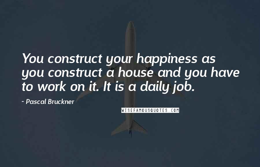 Pascal Bruckner Quotes: You construct your happiness as you construct a house and you have to work on it. It is a daily job.