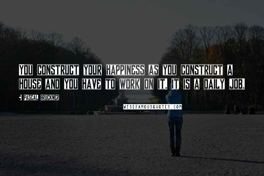 Pascal Bruckner Quotes: You construct your happiness as you construct a house and you have to work on it. It is a daily job.