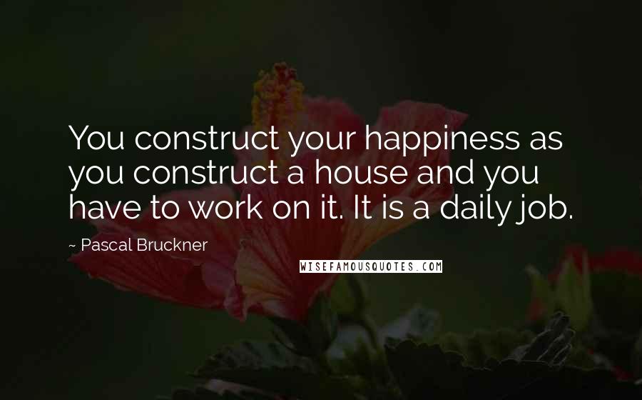 Pascal Bruckner Quotes: You construct your happiness as you construct a house and you have to work on it. It is a daily job.