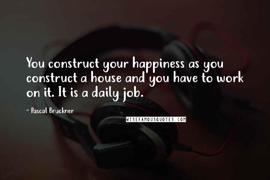 Pascal Bruckner Quotes: You construct your happiness as you construct a house and you have to work on it. It is a daily job.