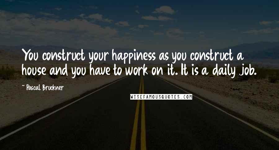 Pascal Bruckner Quotes: You construct your happiness as you construct a house and you have to work on it. It is a daily job.