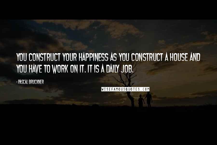 Pascal Bruckner Quotes: You construct your happiness as you construct a house and you have to work on it. It is a daily job.