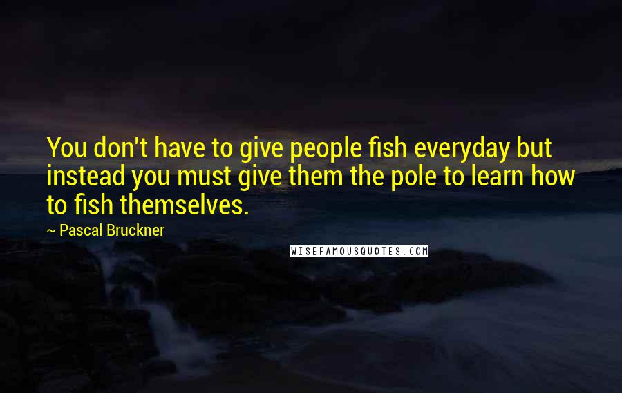 Pascal Bruckner Quotes: You don't have to give people fish everyday but instead you must give them the pole to learn how to fish themselves.