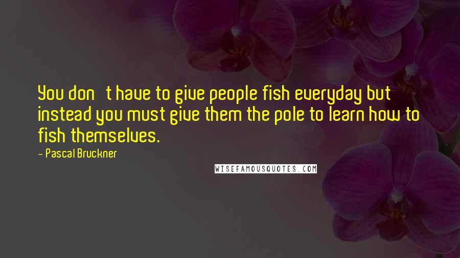 Pascal Bruckner Quotes: You don't have to give people fish everyday but instead you must give them the pole to learn how to fish themselves.