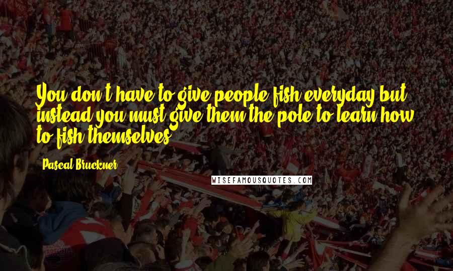 Pascal Bruckner Quotes: You don't have to give people fish everyday but instead you must give them the pole to learn how to fish themselves.