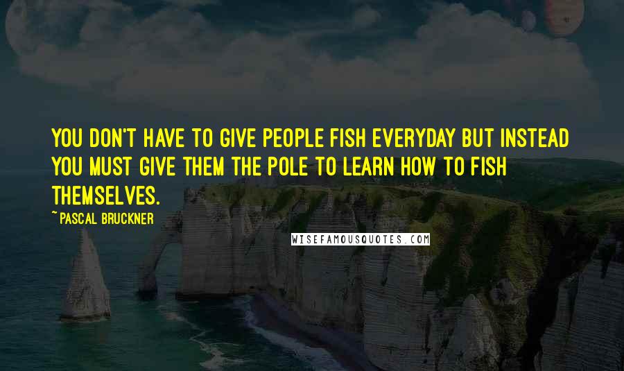 Pascal Bruckner Quotes: You don't have to give people fish everyday but instead you must give them the pole to learn how to fish themselves.