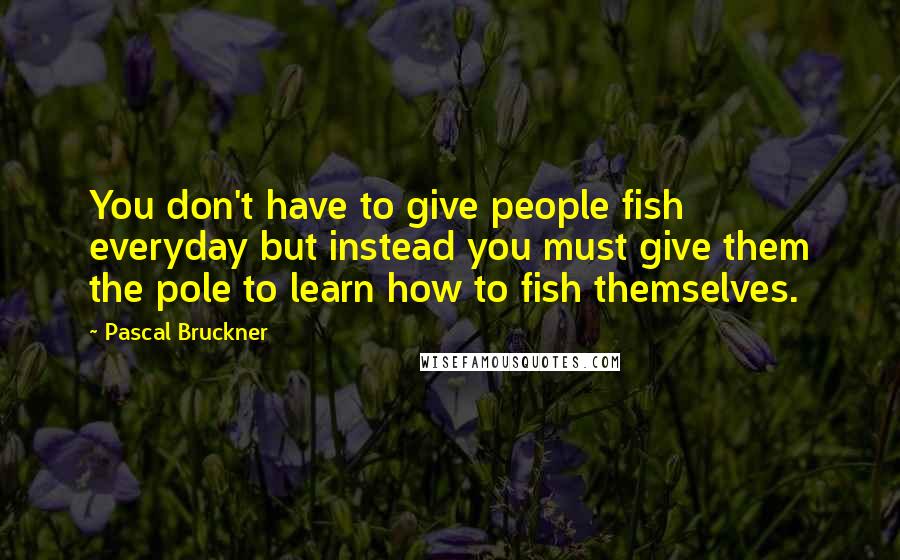 Pascal Bruckner Quotes: You don't have to give people fish everyday but instead you must give them the pole to learn how to fish themselves.