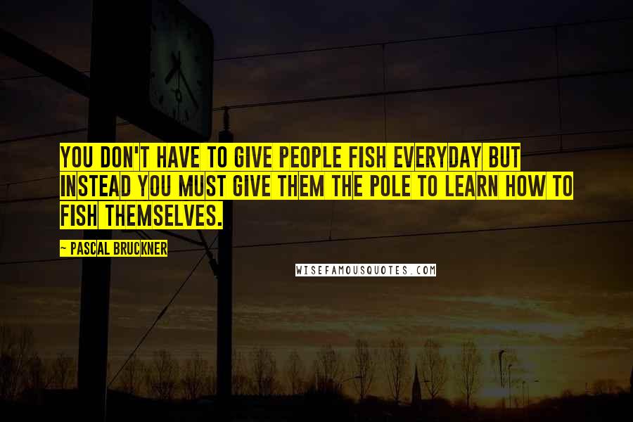 Pascal Bruckner Quotes: You don't have to give people fish everyday but instead you must give them the pole to learn how to fish themselves.
