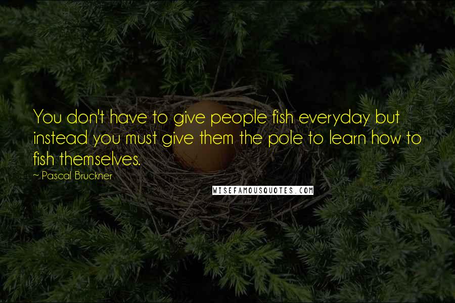 Pascal Bruckner Quotes: You don't have to give people fish everyday but instead you must give them the pole to learn how to fish themselves.