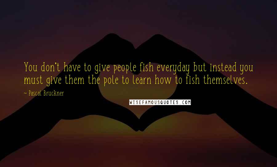 Pascal Bruckner Quotes: You don't have to give people fish everyday but instead you must give them the pole to learn how to fish themselves.