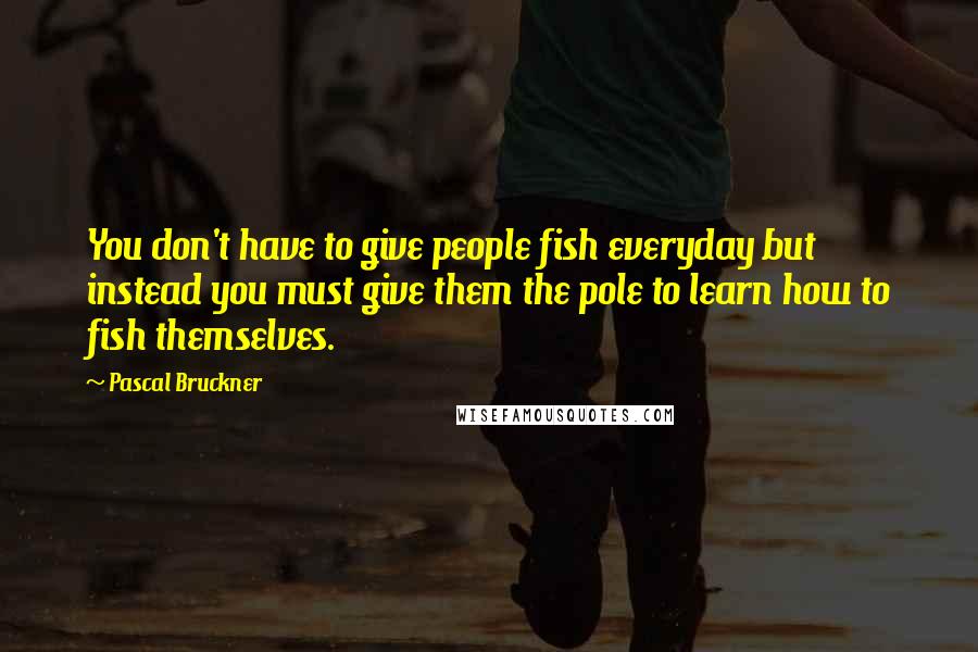 Pascal Bruckner Quotes: You don't have to give people fish everyday but instead you must give them the pole to learn how to fish themselves.