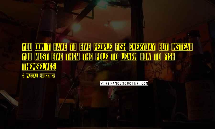 Pascal Bruckner Quotes: You don't have to give people fish everyday but instead you must give them the pole to learn how to fish themselves.