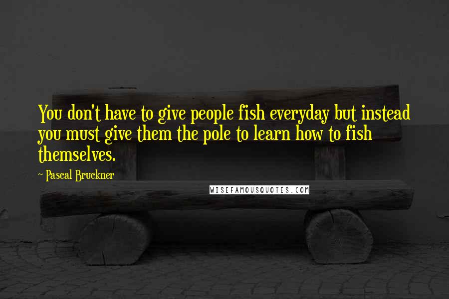 Pascal Bruckner Quotes: You don't have to give people fish everyday but instead you must give them the pole to learn how to fish themselves.