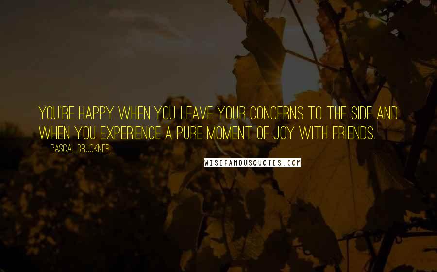 Pascal Bruckner Quotes: You're happy when you leave your concerns to the side and when you experience a pure moment of joy with friends.