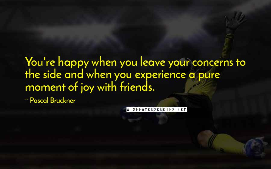 Pascal Bruckner Quotes: You're happy when you leave your concerns to the side and when you experience a pure moment of joy with friends.