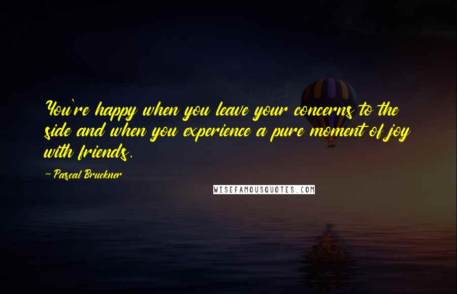 Pascal Bruckner Quotes: You're happy when you leave your concerns to the side and when you experience a pure moment of joy with friends.