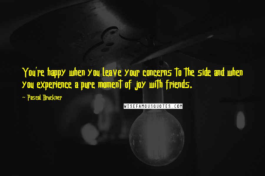 Pascal Bruckner Quotes: You're happy when you leave your concerns to the side and when you experience a pure moment of joy with friends.