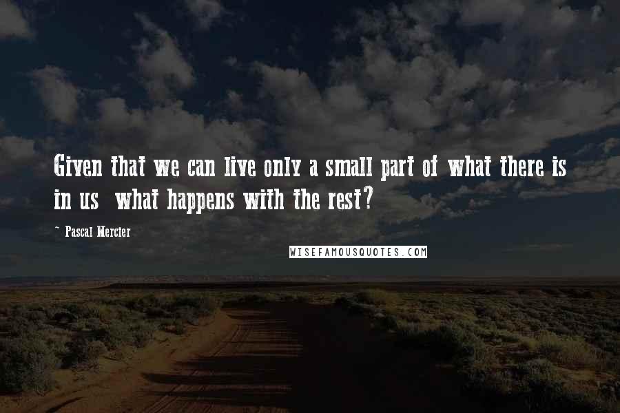 Pascal Mercier Quotes: Given that we can live only a small part of what there is in us what happens with the rest?