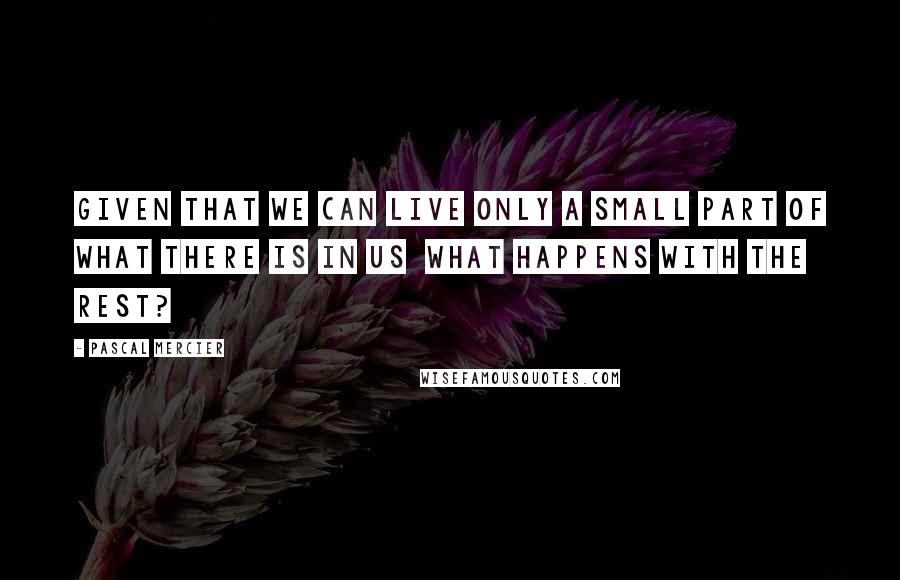 Pascal Mercier Quotes: Given that we can live only a small part of what there is in us what happens with the rest?