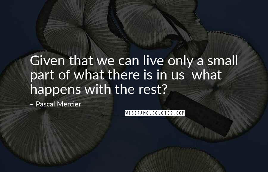 Pascal Mercier Quotes: Given that we can live only a small part of what there is in us what happens with the rest?