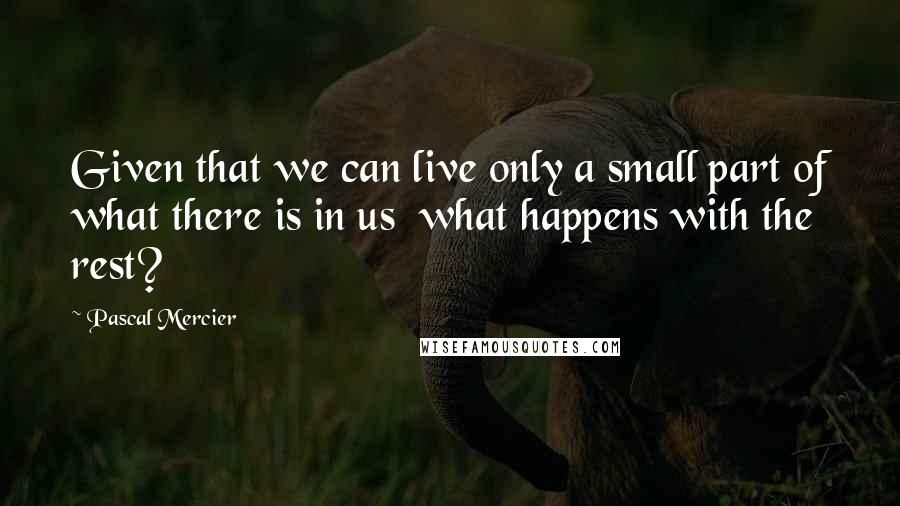 Pascal Mercier Quotes: Given that we can live only a small part of what there is in us what happens with the rest?