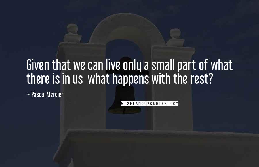 Pascal Mercier Quotes: Given that we can live only a small part of what there is in us what happens with the rest?