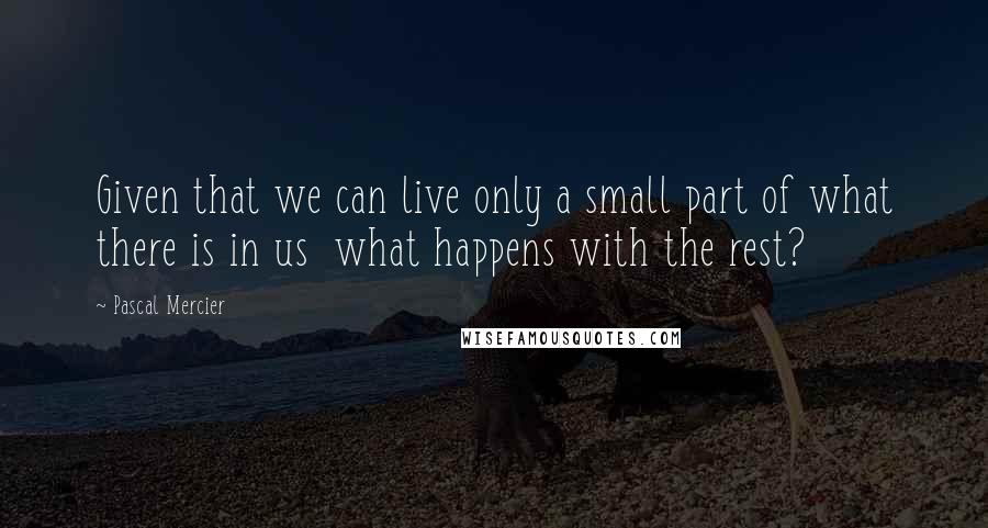 Pascal Mercier Quotes: Given that we can live only a small part of what there is in us what happens with the rest?