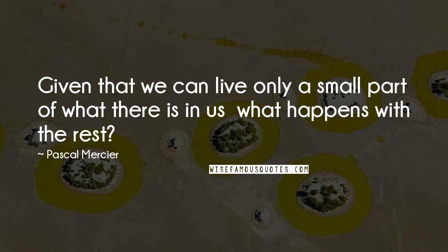 Pascal Mercier Quotes: Given that we can live only a small part of what there is in us what happens with the rest?