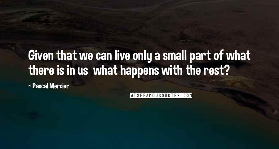 Pascal Mercier Quotes: Given that we can live only a small part of what there is in us what happens with the rest?