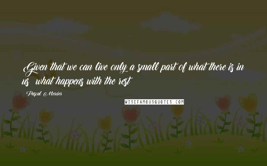 Pascal Mercier Quotes: Given that we can live only a small part of what there is in us what happens with the rest?