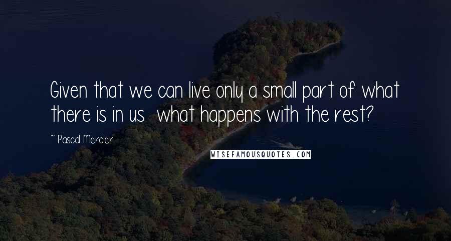 Pascal Mercier Quotes: Given that we can live only a small part of what there is in us what happens with the rest?