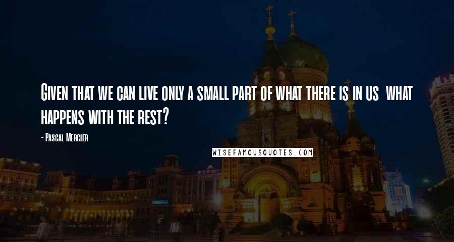 Pascal Mercier Quotes: Given that we can live only a small part of what there is in us what happens with the rest?